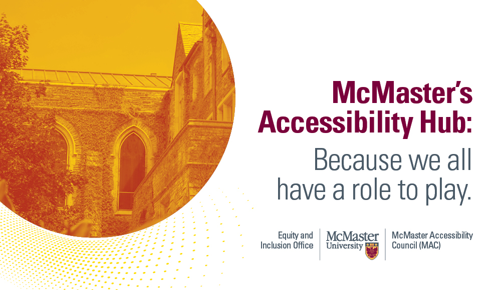 The title, "McMaster's Accessibility Hub: Because we all have a role to play." To the right there is an photograph of a building on campus, highlighted in brighter world yellow. This is endorsed by the Equity and Inclusion Office, McMaster University and McMaster Accessibility Council (MAC).